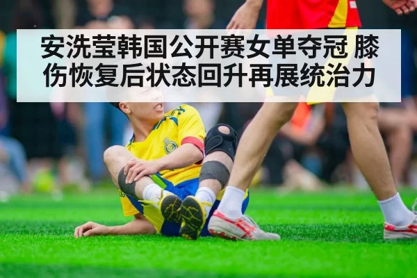 安洗莹韩国公开赛女单夺冠 膝伤恢复后状态回升再展统治力