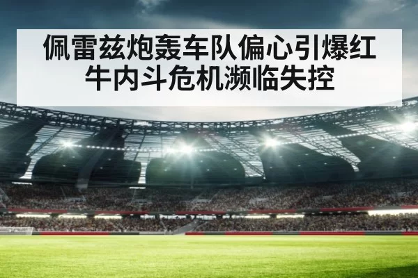 佩雷兹炮轰车队偏心引爆红牛内斗危机濒临失控