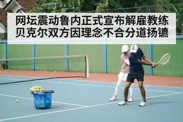 网坛震动鲁内正式宣布解雇教练贝克尔双方因理念不合分道扬镳