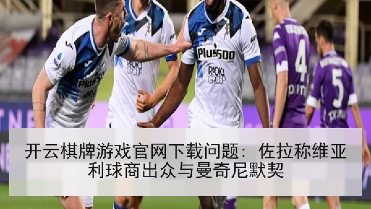 开云棋牌游戏官网下载问题: 佐拉称维亚利球商出众与曼奇尼默契 开云棋牌游戏官网下载问题: 佐拉称维亚利球商出众与曼奇尼默契