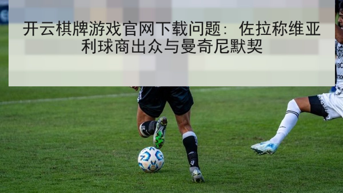 开云棋牌游戏官网下载问题: 佐拉称维亚利球商出众与曼奇尼默契 开云棋牌游戏官网下载问题: 佐拉称维亚利球商出众与曼奇尼默契